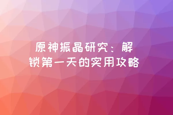  原神振晶研究：解锁第一天的实用攻略