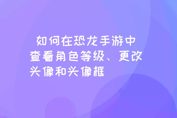  如何在恐龙手游中查看角色等级、更改头像和头像框